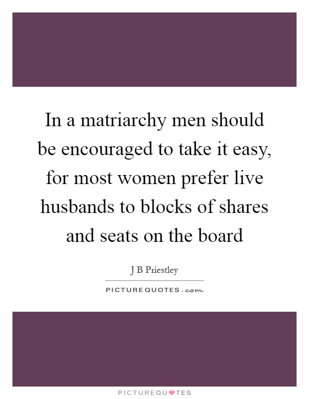 In a matriarchy men should be encouraged to take it easy, for most women prefer live husbands to blocks of shares and seats on the board Picture Quote #1