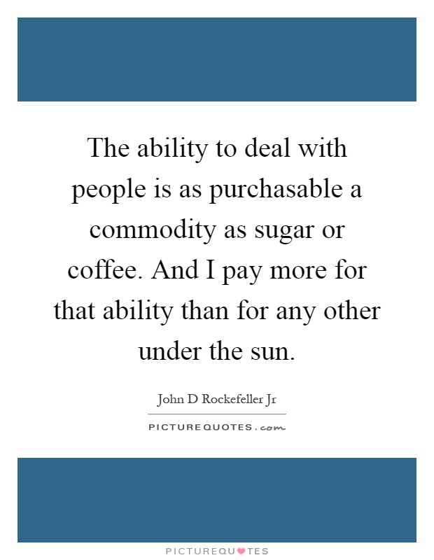 The ability to deal with people is as purchasable a commodity as sugar or coffee. And I pay more for that ability than for any other under the sun Picture Quote #1