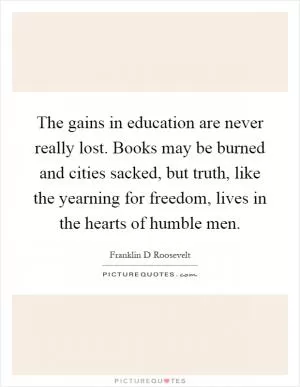 The gains in education are never really lost. Books may be burned and cities sacked, but truth, like the yearning for freedom, lives in the hearts of humble men Picture Quote #1