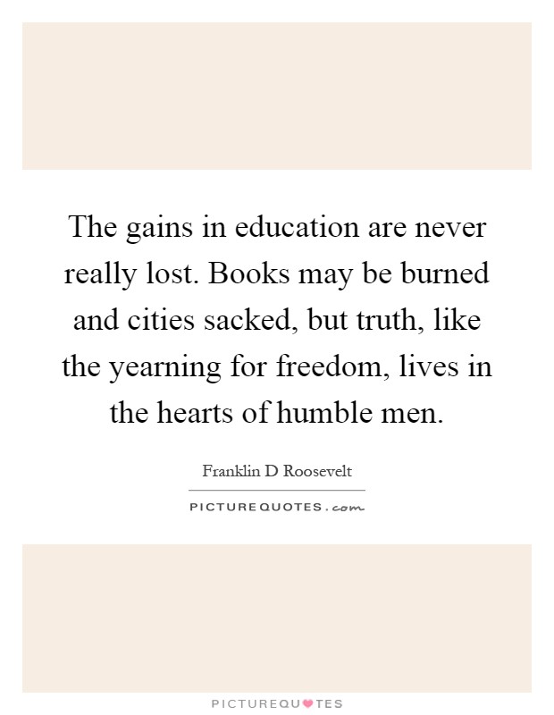 The gains in education are never really lost. Books may be burned and cities sacked, but truth, like the yearning for freedom, lives in the hearts of humble men Picture Quote #1