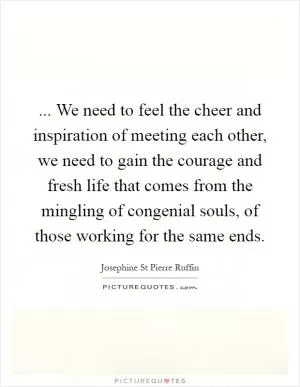 ... We need to feel the cheer and inspiration of meeting each other, we need to gain the courage and fresh life that comes from the mingling of congenial souls, of those working for the same ends Picture Quote #1