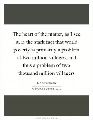 The heart of the matter, as I see it, is the stark fact that world poverty is primarily a problem of two million villages, and thus a problem of two thousand million villagers Picture Quote #1