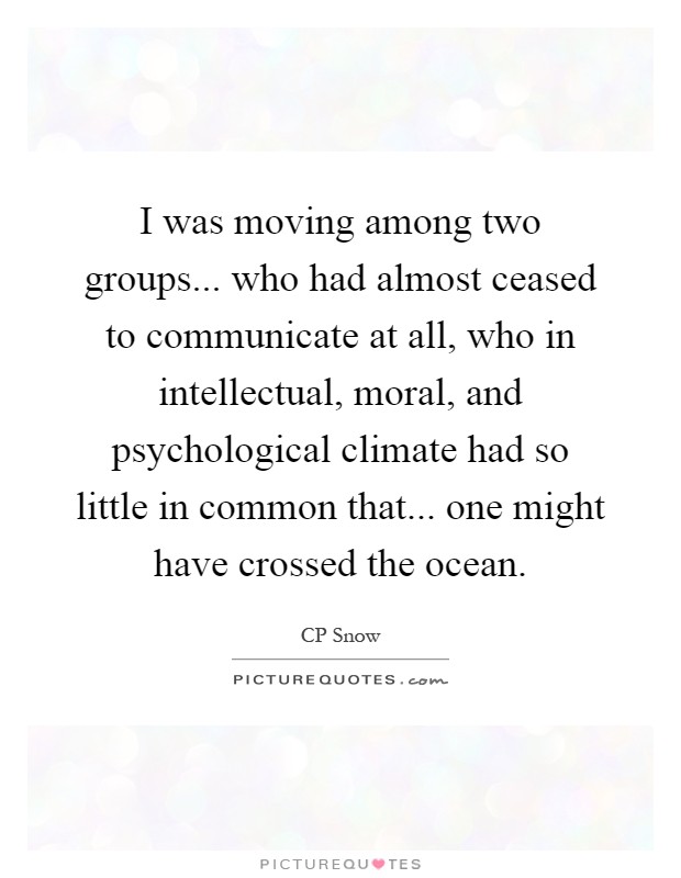 I was moving among two groups... who had almost ceased to communicate at all, who in intellectual, moral, and psychological climate had so little in common that... one might have crossed the ocean Picture Quote #1