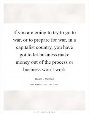 If you are going to try to go to war, or to prepare for war, in a capitalist country, you have got to let business make money out of the process or business won’t work Picture Quote #1