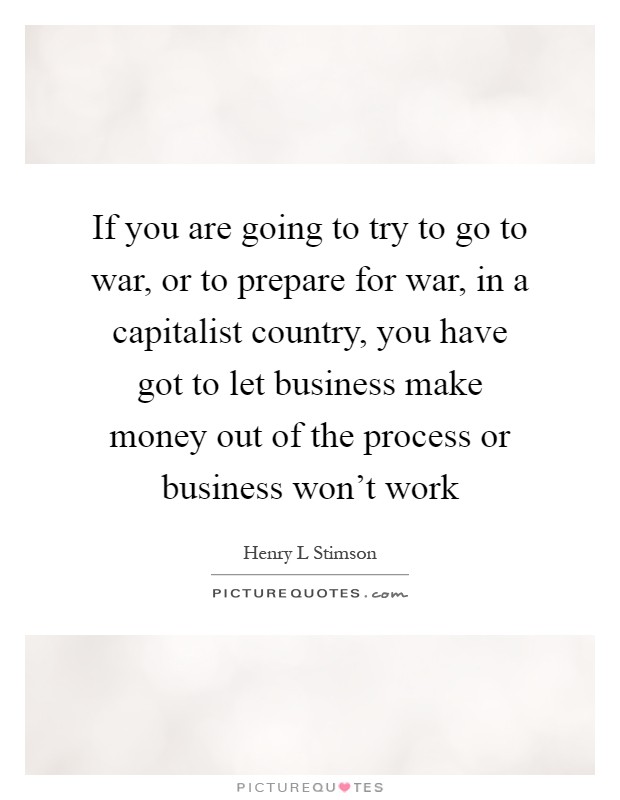 If you are going to try to go to war, or to prepare for war, in a capitalist country, you have got to let business make money out of the process or business won't work Picture Quote #1