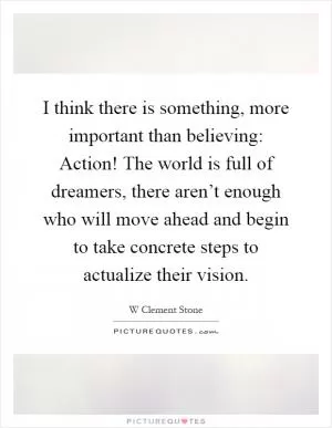 I think there is something, more important than believing: Action! The world is full of dreamers, there aren’t enough who will move ahead and begin to take concrete steps to actualize their vision Picture Quote #1