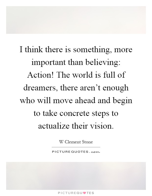 I think there is something, more important than believing: Action! The world is full of dreamers, there aren't enough who will move ahead and begin to take concrete steps to actualize their vision Picture Quote #1