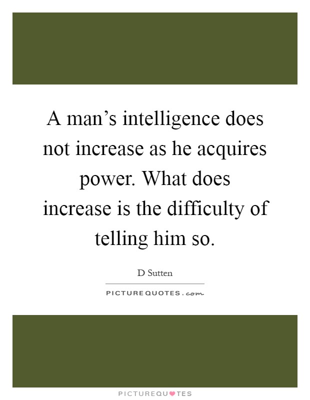 A man's intelligence does not increase as he acquires power. What does increase is the difficulty of telling him so Picture Quote #1