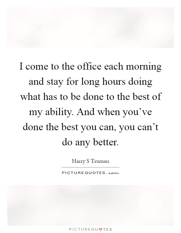 I come to the office each morning and stay for long hours doing what has to be done to the best of my ability. And when you've done the best you can, you can't do any better Picture Quote #1