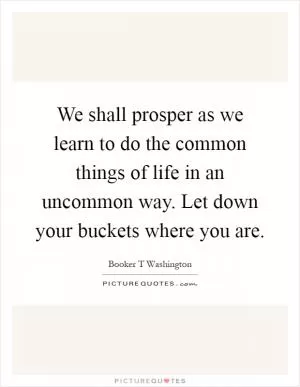 We shall prosper as we learn to do the common things of life in an uncommon way. Let down your buckets where you are Picture Quote #1