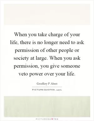 When you take charge of your life, there is no longer need to ask permission of other people or society at large. When you ask permission, you give someone veto power over your life Picture Quote #1