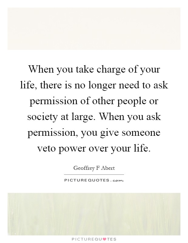 When you take charge of your life, there is no longer need to ask permission of other people or society at large. When you ask permission, you give someone veto power over your life Picture Quote #1