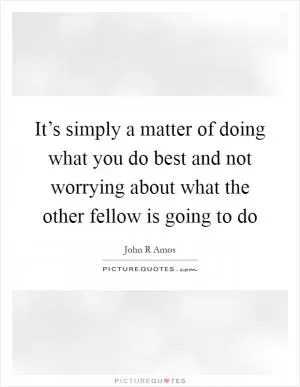 It’s simply a matter of doing what you do best and not worrying about what the other fellow is going to do Picture Quote #1