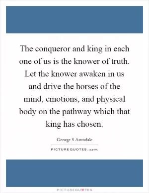 The conqueror and king in each one of us is the knower of truth. Let the knower awaken in us and drive the horses of the mind, emotions, and physical body on the pathway which that king has chosen Picture Quote #1