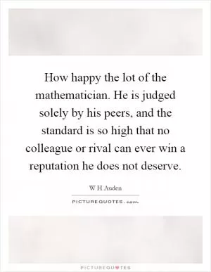 How happy the lot of the mathematician. He is judged solely by his peers, and the standard is so high that no colleague or rival can ever win a reputation he does not deserve Picture Quote #1