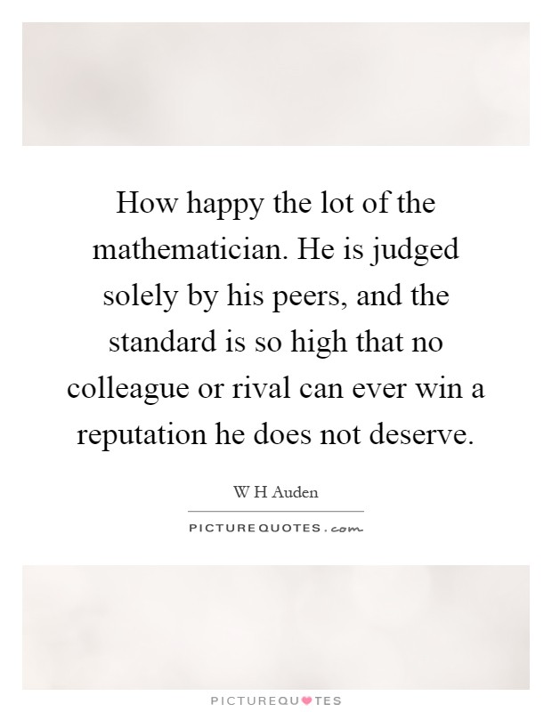 How happy the lot of the mathematician. He is judged solely by his peers, and the standard is so high that no colleague or rival can ever win a reputation he does not deserve Picture Quote #1