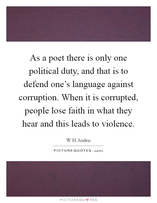 As a poet there is only one political duty, and that is to defend one's language against corruption. When it is corrupted, people lose faith in what they hear and this leads to violence Picture Quote #1