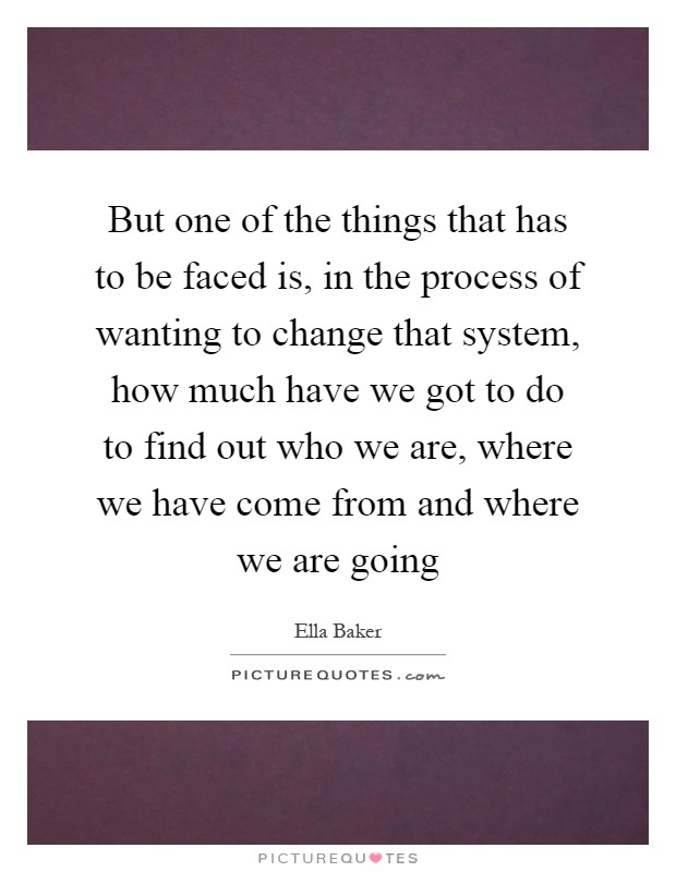 But one of the things that has to be faced is, in the process of wanting to change that system, how much have we got to do to find out who we are, where we have come from and where we are going Picture Quote #1