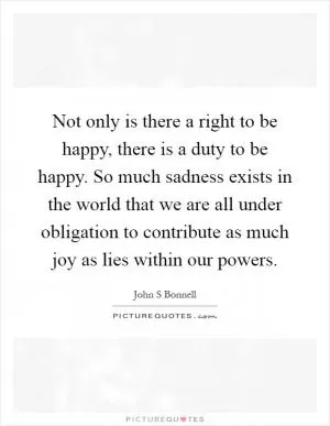 Not only is there a right to be happy, there is a duty to be happy. So much sadness exists in the world that we are all under obligation to contribute as much joy as lies within our powers Picture Quote #1
