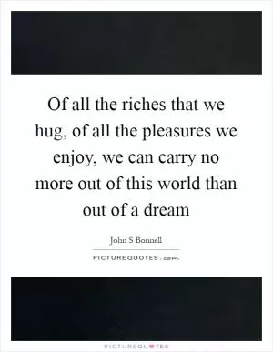 Of all the riches that we hug, of all the pleasures we enjoy, we can carry no more out of this world than out of a dream Picture Quote #1