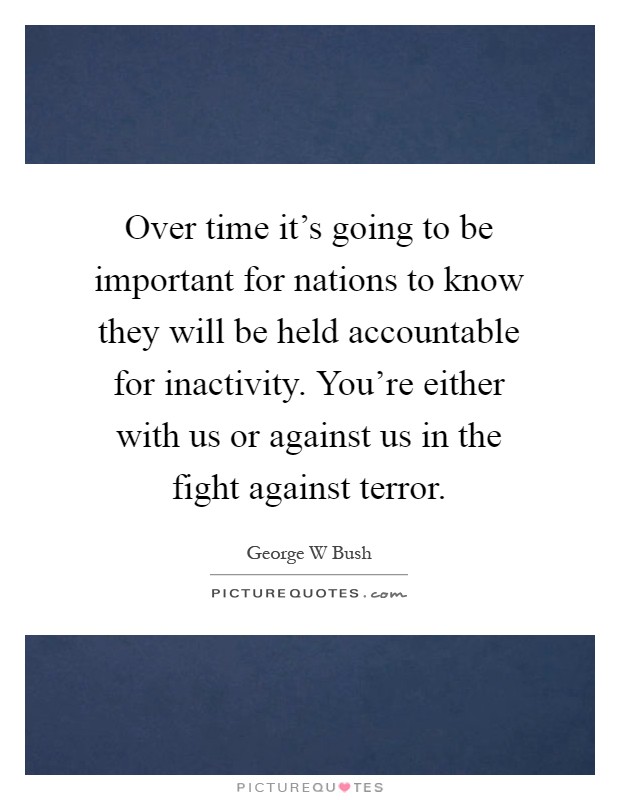 Over time it's going to be important for nations to know they will be held accountable for inactivity. You're either with us or against us in the fight against terror Picture Quote #1