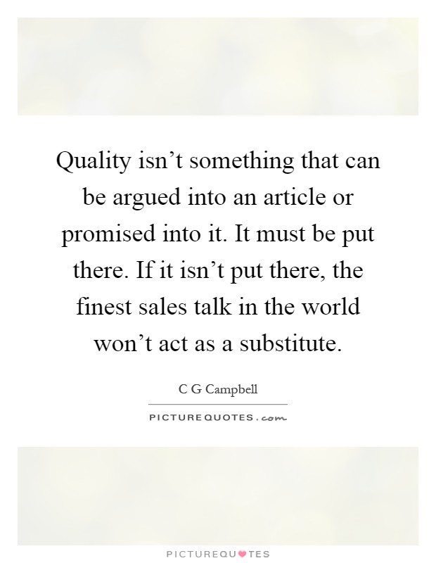 Quality isn't something that can be argued into an article or promised into it. It must be put there. If it isn't put there, the finest sales talk in the world won't act as a substitute Picture Quote #1