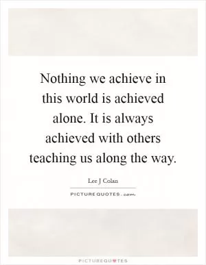 Nothing we achieve in this world is achieved alone. It is always achieved with others teaching us along the way Picture Quote #1