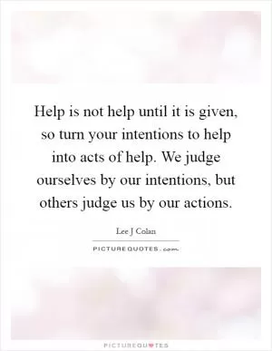 Help is not help until it is given, so turn your intentions to help into acts of help. We judge ourselves by our intentions, but others judge us by our actions Picture Quote #1