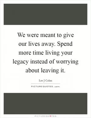 We were meant to give our lives away. Spend more time living your legacy instead of worrying about leaving it Picture Quote #1