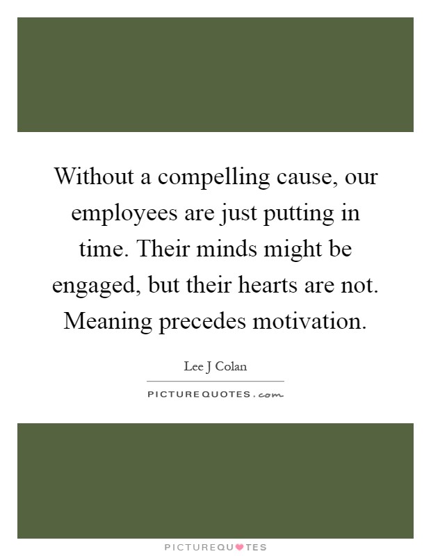 Without a compelling cause, our employees are just putting in time. Their minds might be engaged, but their hearts are not. Meaning precedes motivation Picture Quote #1