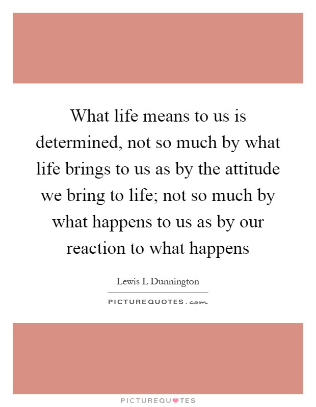 What life means to us is determined, not so much by what life brings to us as by the attitude we bring to life; not so much by what happens to us as by our reaction to what happens Picture Quote #1