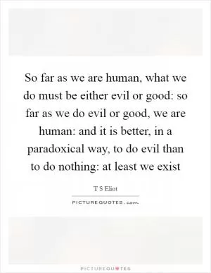 So far as we are human, what we do must be either evil or good: so far as we do evil or good, we are human: and it is better, in a paradoxical way, to do evil than to do nothing: at least we exist Picture Quote #1