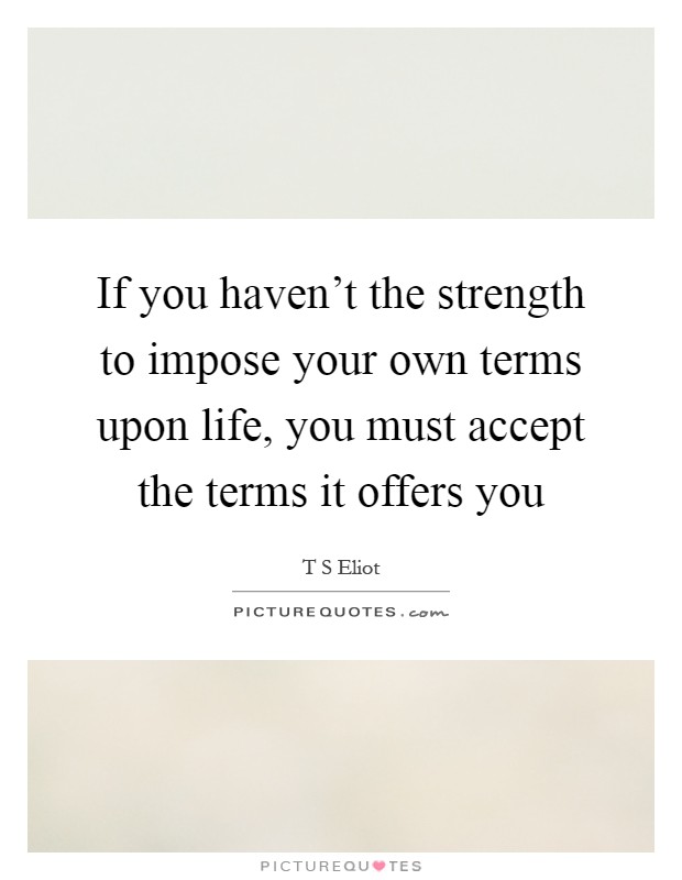 If you haven't the strength to impose your own terms upon life, you must accept the terms it offers you Picture Quote #1