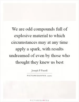 We are odd compounds full of explosive material to which circumstances may at any time apply a spark, with results undreamed of even by those who thought they knew us best Picture Quote #1