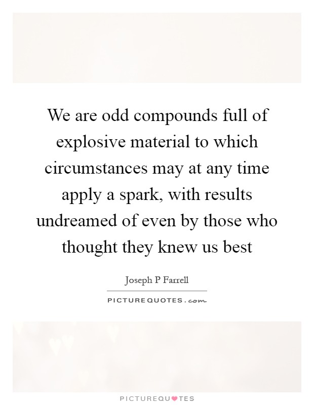 We are odd compounds full of explosive material to which circumstances may at any time apply a spark, with results undreamed of even by those who thought they knew us best Picture Quote #1