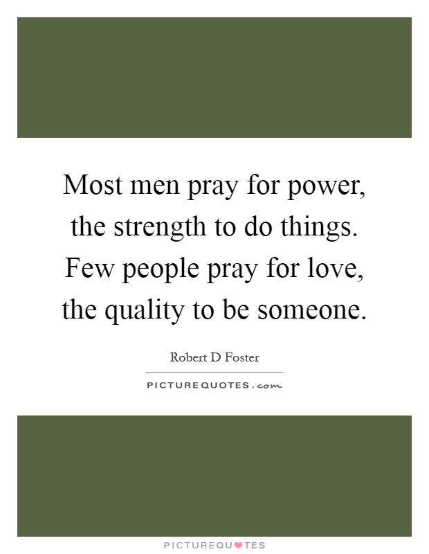 Most men pray for power, the strength to do things. Few people pray for love, the quality to be someone Picture Quote #1