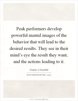 Peak performers develop powerful mental images of the behavior that will lead to the desired results. They see in their mind’s eye the result they want, and the actions leading to it Picture Quote #1