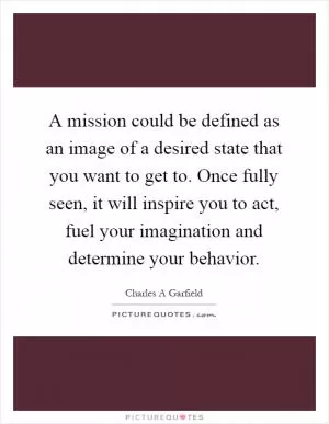 A mission could be defined as an image of a desired state that you want to get to. Once fully seen, it will inspire you to act, fuel your imagination and determine your behavior Picture Quote #1