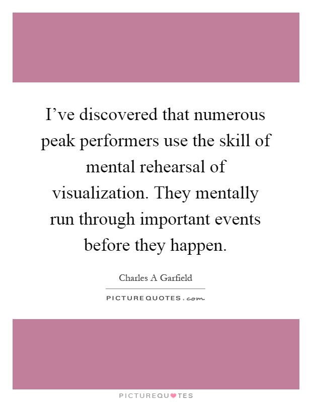 I've discovered that numerous peak performers use the skill of mental rehearsal of visualization. They mentally run through important events before they happen Picture Quote #1