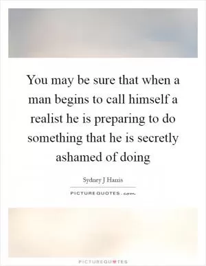 You may be sure that when a man begins to call himself a realist he is preparing to do something that he is secretly ashamed of doing Picture Quote #1