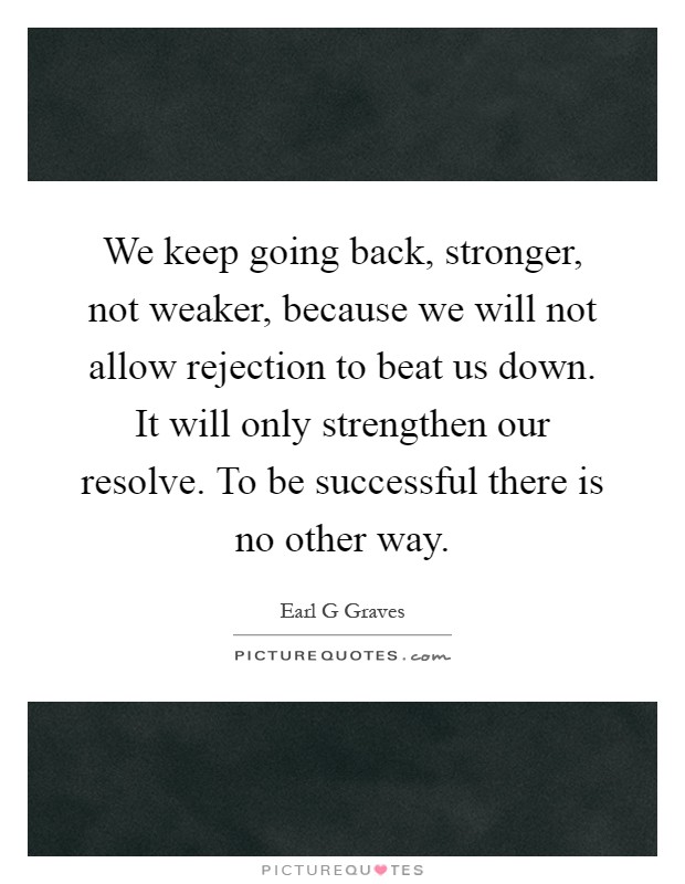 We keep going back, stronger, not weaker, because we will not allow rejection to beat us down. It will only strengthen our resolve. To be successful there is no other way Picture Quote #1