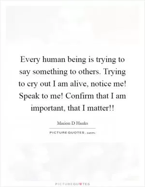Every human being is trying to say something to others. Trying to cry out I am alive, notice me! Speak to me! Confirm that I am important, that I matter!! Picture Quote #1