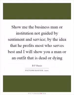 Show me the business man or institution not guided by sentiment and service; by the idea that he profits most who serves best and I will show you a man or an outfit that is dead or dying Picture Quote #1