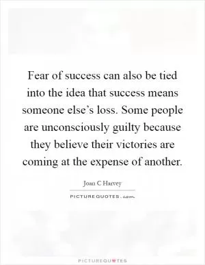 Fear of success can also be tied into the idea that success means someone else’s loss. Some people are unconsciously guilty because they believe their victories are coming at the expense of another Picture Quote #1