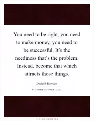 You need to be right, you need to make money, you need to be successful. It’s the neediness that’s the problem. Instead, become that which attracts those things Picture Quote #1