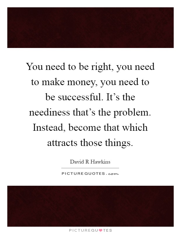 You need to be right, you need to make money, you need to be successful. It's the neediness that's the problem. Instead, become that which attracts those things Picture Quote #1