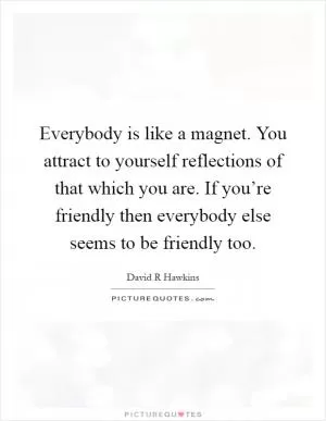 Everybody is like a magnet. You attract to yourself reflections of that which you are. If you’re friendly then everybody else seems to be friendly too Picture Quote #1