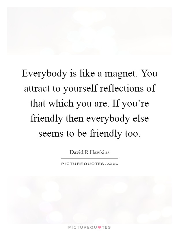 Everybody is like a magnet. You attract to yourself reflections of that which you are. If you're friendly then everybody else seems to be friendly too Picture Quote #1