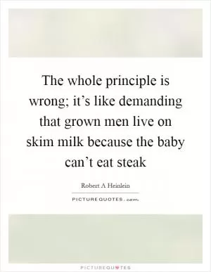 The whole principle is wrong; it’s like demanding that grown men live on skim milk because the baby can’t eat steak Picture Quote #1