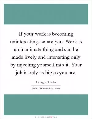 If your work is becoming uninteresting, so are you. Work is an inanimate thing and can be made lively and interesting only by injecting yourself into it. Your job is only as big as you are Picture Quote #1